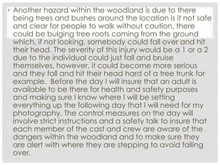 • Another hazard within the woodland is due to there
being trees and bushes around the location is it not safe
and clear for people to walk without caution, there
could be bulging tree roots coming from the ground
which, if not looking, somebody could fall over and hit
their head. The severity of this injury would be a 1 or a 2
due to the individual could just fall and bruise
themselves, however, it could become more serious
and they fall and hit their head hard of a tree trunk for
example. Before the day I will insure that an adult is
available to be there for health and safety purposes
and making sure I know where I will be setting
everything up the following day that I will need for my
photography. The control measures on the day will
involve strict instructions and a safety talk to insure that
each member of the cast and crew are aware of the
dangers within the woodland and to make sure they
are alert with where they are stepping to avoid falling
over.
 