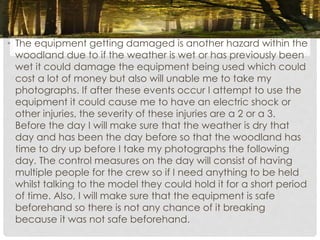 • The equipment getting damaged is another hazard within the
woodland due to if the weather is wet or has previously been
wet it could damage the equipment being used which could
cost a lot of money but also will unable me to take my
photographs. If after these events occur I attempt to use the
equipment it could cause me to have an electric shock or
other injuries, the severity of these injuries are a 2 or a 3.
Before the day I will make sure that the weather is dry that
day and has been the day before so that the woodland has
time to dry up before I take my photographs the following
day. The control measures on the day will consist of having
multiple people for the crew so if I need anything to be held
whilst talking to the model they could hold it for a short period
of time. Also, I will make sure that the equipment is safe
beforehand so there is not any chance of it breaking
because it was not safe beforehand.
 
