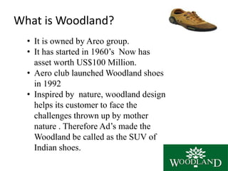 What is Woodland?
• It is owned by Areo group.
• It has started in 1960’s Now has
asset worth US$100 Million.
• Aero club launched Woodland shoes
in 1992
• Inspired by nature, woodland design
helps its customer to face the
challenges thrown up by mother
nature . Therefore Ad’s made the
Woodland be called as the SUV of
Indian shoes.
 