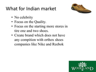 What for Indian market
• No celebrity
• Focus on the Quality.
• Focus on the starting more stores in
tire one and two shoes.
• Create brand which does not have
any compition with orthox shoes
companies like Nike and Reebok
 