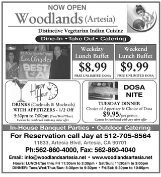 11833, Artesia Blvd, Artesia, CA 90701
For Reservation call Jay at 512-705-8564
In-House Banquet Parties • Outdoor Catering
NOW OPEN
Woodlands
Distinctive Vegetarian Indian Cuisine
Dine-In •Take Out• Catering
Email: info@woodlandsartesia.net • www.woodlandsartesia.net
Hours: LUNCH:Tue thru Fri 11:30am to 2:30pm • Sat/Sun: 11:30am to 3:00pm
DINNER: Tues/Wed/Thur/Sun: 5:30pm to 9:30pm • Fri/Sat: 5:30pm to 10:00pm
(Artesia)
Weekday
Lunch Buffet
$8.99
Ph:562-860-4000, Fax: 562-860-4040
Weekend
Lunch Buffet
$9.99FREE UNLIMITED DOSA FREE UNLIMITED DOSA
DRINKS (Cocktails & Mocktails)
WITH APPETIZERS - 1/2 Off
5:30pm to 7:00pm (Tue/Wed/Thur)
Cannot be combined with any other offer
TUESDAY DINNER
Choice of Appetizer & Choice of Dosa
Cannot be combined with any other offer
$9.95/per person
DOSA
NITE
 