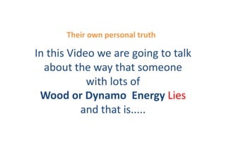 Their	
  own	
  personal	
  truth	
  

In	
  this	
  Video	
  we	
  are	
  going	
  to	
  talk	
  
  about	
  the	
  way	
  that	
  someone	
  
                  with	
  lots	
  of	
  
 Wood	
  or	
  Dynamo	
  	
  Energy	
  Lies	
  
                 and	
  that	
  is.....	
  	
  
 