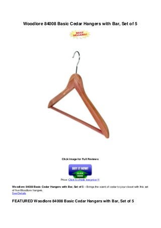 Woodlore 84008 Basic Cedar Hangers with Bar, Set of 5
Click Image for Full Reviews
Price: Click to check low price !!!
Woodlore 84008 Basic Cedar Hangers with Bar, Set of 5 – Brings the scent of cedar to your closet with this set
of five Woodlore hangers.
See Details
FEATURED Woodlore 84008 Basic Cedar Hangers with Bar, Set of 5
 