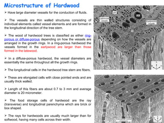 Microstructure of Hardwood
 Have large diameter vessels for the conduction of fluids.

 The vessels are thin walled structures consisting of
individual elements called vessel elements and are formed in
the longitudinal direction of the tree stem.

 The wood of hardwood trees is classified as either ring-
porous or diffuse-porous depending on how the vessels are
arranged in the growth rings. In a ring-porous hardwood the
vessels formed in the earlywood are larger than those
formed in the latewood.

 In a diffuse-porous hardwood, the vessel diameters are
essentially the same throughout all the growth rings.

 The longitudinal cells in the hardwood tree stem are fibers.

 These are elongated cells with close pointed ends and are
usually thick walled.

 Length of this fibers are about 0.7 to 3 mm and average
diameter is 20 micrometer.

 The food storage cells of hardwood are the ray
(transverse) and longitudinal parenchyma which are brick or
box shaped.

 The rays for hardwoods are usually much larger than for
                                                                 10
softwood, having many cells across their width.
 