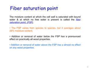 Fiber saturation point
The moisture content at which the cell wall is saturated with bound
water & at which no free water is present is called the fiber
saturation point, (FSP).

• The FSP varies from species to species, but it averages about
28% moisture content.

• Addition or removal of water below the FSP has a pronounced
effect on practically all wood properties.

• Addition or removal of water above the FSP has a almost no effect
on any wood properties.




                                                                      12
 