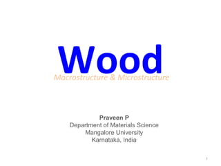 Wood
Macrostructure & Microstructure



             Praveen P
    Department of Materials Science
         Mangalore University
           Karnataka, India

                                      1
 