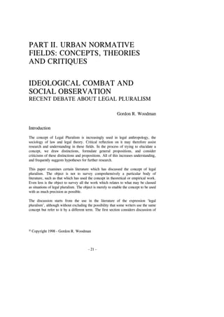 © Copyright 1998 - Gordon R. Woodman
- 21 -
PART II. URBAN NORMATIVE
FIELDS: CONCEPTS, THEORIES
AND CRITIQUES
IDEOLOGICAL COMBAT AND
SOCIAL OBSERVATION
RECENT DEBATE ABOUT LEGAL PLURALISM
Gordon R. Woodman
Introduction
The concept of Legal Pluralism is increasingly used in legal anthropology, the
sociology of law and legal theory. Critical reflection on it may therefore assist
research and understanding in these fields. In the process of trying to elucidate a
concept, we draw distinctions, formulate general propositions, and consider
criticisms of these distinctions and propositions. All of this increases understanding,
and frequently suggests hypotheses for further research.
This paper examines certain literature which has discussed the concept of legal
pluralism. The object is not to survey comprehensively a particular body of
literature, such as that which has used the concept in theoretical or empirical work.
Even less is the object to survey all the work which relates to what may be classed
as situations of legal pluralism. The object is merely to enable the concept to be used
with as much precision as possible.
The discussion starts from the use in the literature of the expression ‘legal
pluralism’, although without excluding the possibility that some writers use the same
concept but refer to it by a different term. The first section considers discussion of
 