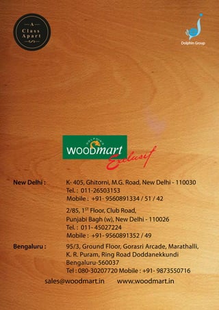 A
  Class
  Apart
                                                          Dolphin Group




New Delhi :     	K- 405, Ghitorni, M.G. Road, New Delhi - 110030
				             Tel. : 011-26503153
                 Mobile : +91- 9560891334 / 51 / 42
		   	          2/85, 1ST Floor, Club Road,
				            Punjabi Bagh (w), New Delhi - 110026
				            Tel. : 011- 45027224
                Mobile : +91- 9560891352 / 49
Bengaluru :		   95/3, Ground Floor, Gorasri Arcade, Marathalli, 	
				            K. R. Puram, Ring Road Doddanekkundi
				            Bengaluru-560037
				            Tel : 080-30207720 Mobile : +91- 9873550716
          sales@woodmart.in        www.woodmart.in
 