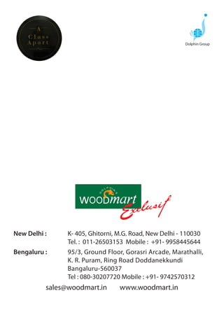 Dolphin Group




New Delhi :     K- 405, Ghitorni, M.G. Road, New Delhi - 110030
                Tel. : 011-26503153 Mobile : +91- 9958445644
Bengaluru :     95/3, Ground Floor, Gorasri Arcade, Marathalli,
                K. R. Puram, Ring Road Doddanekkundi
                Bangaluru-560037
                Tel : 080-30207720 Mobile : +91- 9742570312
          sales@woodmart.in       www.woodmart.in
 