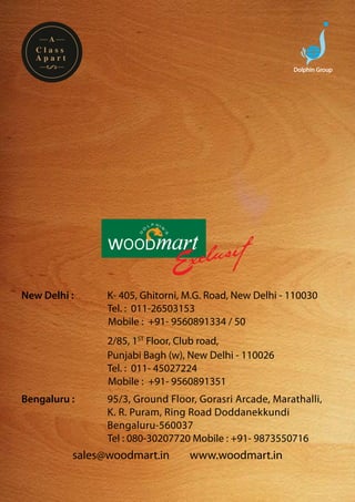 A
  Class
  Apart
                                                          Dolphin Group




New Delhi :     	K- 405, Ghitorni, M.G. Road, New Delhi - 110030
				             Tel. : 011-26503153
                 Mobile : +91- 9560891334 / 50
		   	          2/85, 1ST Floor, Club road,
				            Punjabi Bagh (w), New Delhi - 110026
				            Tel. : 011- 45027224
                Mobile : +91- 9560891351
Bengaluru :		   95/3, Ground Floor, Gorasri Arcade, Marathalli, 	
				            K. R. Puram, Ring Road Doddanekkundi
				            Bengaluru-560037
				            Tel : 080-30207720 Mobile : +91- 9873550716
          sales@woodmart.in        www.woodmart.in
 