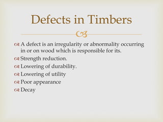 
 A defect is an irregularity or abnormality occurring
in or on wood which is responsible for its.
 Strength reduction.
 Lowering of durability.
 Lowering of utility
 Poor appearance
 Decay
Defects in Timbers
 