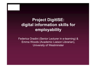 Project DigitISE:
digital information skills for
employability
Federica Oradini (Senior Lecturer in e-learning) &
Emma Woods (Academic Liaison Librarian),
University of Westminster

 