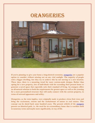 Orangeries




If you’re planning to give your home a long-desired extension, orangeries are a popular
option to consider without missing out on any vital sunlight. The majority of people
seek a bigger dwelling, but they try to achieve this by not moving to a new location.
These days, there is a mounting trend for more custom-made designs. Rather than
opting for a new property, lots of individuals wish for extending their present home to
generate a novel space that especially suits their standard of living. An orangery offers
an all-natural solution to both the requirements for greater space as well as the yearning
for a more personalised structure that will easily connect with the current property, in
terms of outward appearance and utility.

Orangeries, as the term implies, were originally made to produce citrus fruit trees and
bring the excitement, esteem and the enchantment of nature to real estates. This
concept can be dated back some hundred years. The present rebirth of the orangery
pursues an identical path, i.e. the need for an extraordinary home that is worthier both
in monetary terms and maybe more significantly, in way of life.
 
