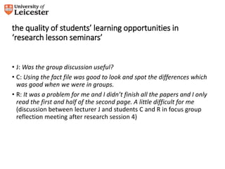 the quality of students’ learning opportunities in 
‘research lesson seminars’ 
• J: Was the group discussion useful? 
• C: Using the fact file was good to look and spot the differences which 
was good when we were in groups. 
• R: It was a problem for me and I didn’t finish all the papers and I only 
read the first and half of the second page. A little difficult for me 
(discussion between lecturer J and students C and R in focus group 
reflection meeting after research session 4) 
 