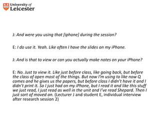 J: And were you using that [iphone] during the session? 
E: I do use it. Yeah. Like often I have the slides on my iPhone. 
J: And is that to view or can you actually make notes on your iPhone? 
E: No. Just to view it. Like just before class, like going back, but before 
the class of open most of the things. But now I’m using to like now Q 
comes and he gives us the papers, but before class I didn’t have it and I 
didn’t print it. So I just had on my iPhone, but I read it and like this stuff 
we just read, I just read as well in the unit and I’ve read Shepard. Then I 
just sort of moved on. (Lecturer J and student E, individual interview 
after research session 2) 
 