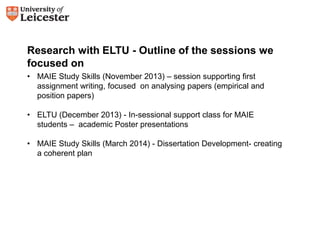 Research with ELTU - Outline of the sessions we 
focused on 
• MAIE Study Skills (November 2013) – session supporting first 
assignment writing, focused on analysing papers (empirical and 
position papers) 
• ELTU (December 2013) - In-sessional support class for MAIE 
students – academic Poster presentations 
• MAIE Study Skills (March 2014) - Dissertation Development- creating 
a coherent plan 
 