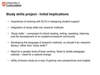 Study skills project - Initial Implications 
• Importance of working with ELTU in designing student support 
• Integration of study skills into research methods 
• ‘Study skills’ – composed of critical reading, writing, speaking, listening 
and the development of an academic/research community 
• Developing the language of research methods, so should it be ‘research 
literacy’ rather than ‘study skills’? 
• Need for a greater level of team working. Need to tackle pedagogic 
solitude – need for a cultural change 
• Utility of lesson study as a way of gaining new perspectives and insights 
 