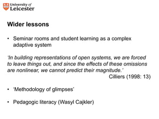 Wider lessons 
• Seminar rooms and student learning as a complex 
adaptive system 
‘In building representations of open systems, we are forced 
to leave things out, and since the effects of these omissions 
are nonlinear, we cannot predict their magnitude.’ 
Cilliers (1998: 13) 
• ‘Methodology of glimpses’ 
• Pedagogic literacy (Wasyl Cajkler) 
 
