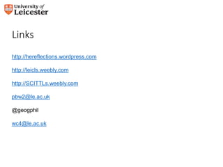Links 
http://hereflections.wordpress.com 
http://leicls.weebly.com 
http://SCITTLs.weebly.com 
pbw2@le.ac.uk 
@geogphil 
wc4@le.ac.uk 

