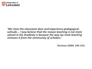 ‘We close the classroom door and experience pedagogical 
solitude… I now believe that the reason teaching is not more 
valued in the Academy is because the way we treat teaching 
removes it from the community of scholars.’ 
Shulman (2004, 140-141) 
 