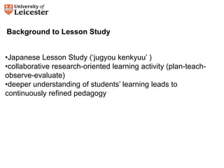 Background to Lesson Study 
•Japanese Lesson Study (‘jugyou kenkyuu’ ) 
•collaborative research-oriented learning activity (plan-teach-observe- 
evaluate) 
•deeper understanding of students’ learning leads to 
continuously refined pedagogy 
 
