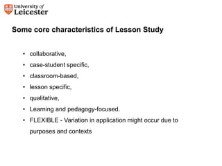 Some core characteristics of Lesson Study 
• collaborative, 
• case-student specific, 
• classroom-based, 
• lesson specific, 
• qualitative, 
• Learning and pedagogy-focused. 
• FLEXIBLE - Variation in application might occur due to 
purposes and contexts 
 