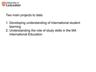 Two main projects to date: 
1. Developing understanding of international student 
learning 
2. Understanding the role of study skills in the MA 
International Education 
 