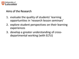 Aims of the Research 
1. evaluate the quality of students’ learning 
opportunities in ‘research lesson seminars’ 
2. explore student perspectives on their learning 
experiences 
3. develop a greater understanding of cross-departmental 
working (with ELTU) 
 