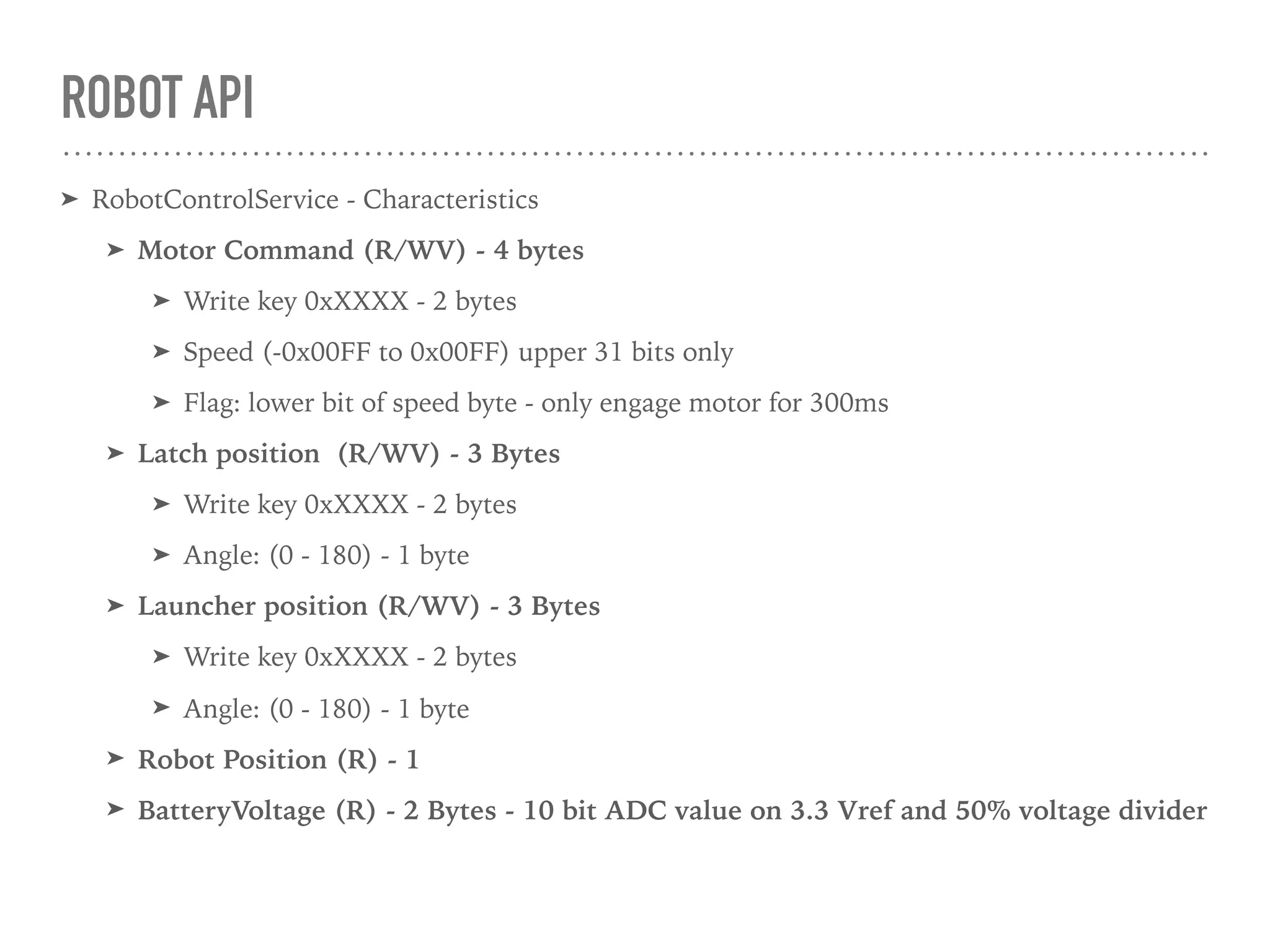 ROBOT API
➤ RobotControlService - Characteristics
➤ Motor Command (R/WV) - 4 bytes
➤ Write key 0xXXXX - 2 bytes
➤ Speed (-0x00FF to 0x00FF) upper 31 bits only
➤ Flag: lower bit of speed byte - only engage motor for 300ms
➤ Latch position (R/WV) - 3 Bytes
➤ Write key 0xXXXX - 2 bytes
➤ Angle: (0 - 180) - 1 byte
➤ Launcher position (R/WV) - 3 Bytes
➤ Write key 0xXXXX - 2 bytes
➤ Angle: (0 - 180) - 1 byte
➤ Robot Position (R) - 1
➤ BatteryVoltage (R) - 2 Bytes - 10 bit ADC value on 3.3 Vref and 50% voltage divider
 