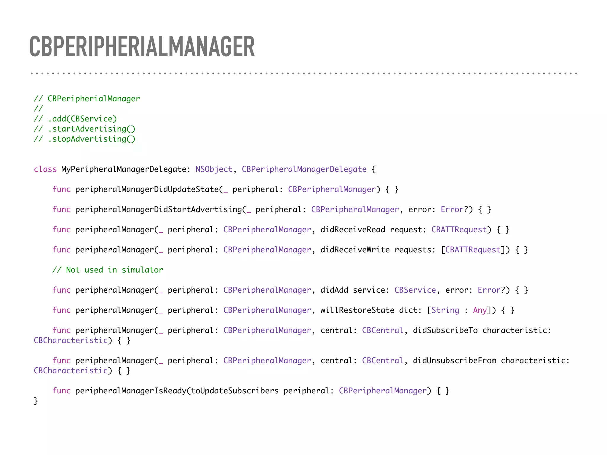 CBPERIPHERIALMANAGER
// CBPeripherialManager
//
// .add(CBService)
// .startAdvertising()
// .stopAdvertisting()
class MyPeripheralManagerDelegate: NSObject, CBPeripheralManagerDelegate {
func peripheralManagerDidUpdateState(_ peripheral: CBPeripheralManager) { }
func peripheralManagerDidStartAdvertising(_ peripheral: CBPeripheralManager, error: Error?) { }
func peripheralManager(_ peripheral: CBPeripheralManager, didReceiveRead request: CBATTRequest) { }
func peripheralManager(_ peripheral: CBPeripheralManager, didReceiveWrite requests: [CBATTRequest]) { }
// Not used in simulator
func peripheralManager(_ peripheral: CBPeripheralManager, didAdd service: CBService, error: Error?) { }
func peripheralManager(_ peripheral: CBPeripheralManager, willRestoreState dict: [String : Any]) { }
func peripheralManager(_ peripheral: CBPeripheralManager, central: CBCentral, didSubscribeTo characteristic:
CBCharacteristic) { }
func peripheralManager(_ peripheral: CBPeripheralManager, central: CBCentral, didUnsubscribeFrom characteristic:
CBCharacteristic) { }
func peripheralManagerIsReady(toUpdateSubscribers peripheral: CBPeripheralManager) { }
}
 
