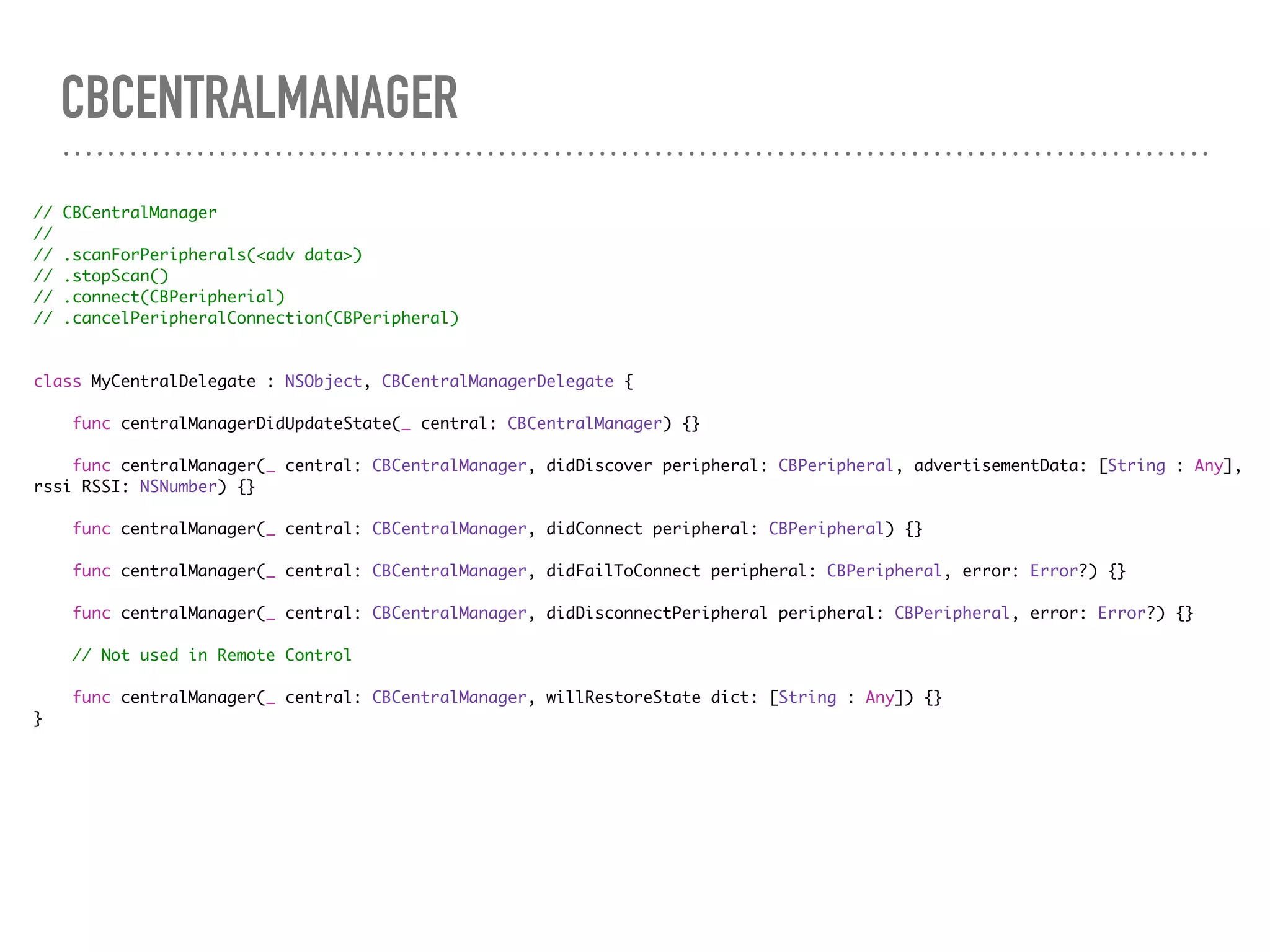 CBCENTRALMANAGER
// CBCentralManager
//
// .scanForPeripherals(<adv data>)
// .stopScan()
// .connect(CBPeripherial)
// .cancelPeripheralConnection(CBPeripheral)
class MyCentralDelegate : NSObject, CBCentralManagerDelegate {
func centralManagerDidUpdateState(_ central: CBCentralManager) {}
func centralManager(_ central: CBCentralManager, didDiscover peripheral: CBPeripheral, advertisementData: [String : Any],
rssi RSSI: NSNumber) {}
func centralManager(_ central: CBCentralManager, didConnect peripheral: CBPeripheral) {}
func centralManager(_ central: CBCentralManager, didFailToConnect peripheral: CBPeripheral, error: Error?) {}
func centralManager(_ central: CBCentralManager, didDisconnectPeripheral peripheral: CBPeripheral, error: Error?) {}
// Not used in Remote Control
func centralManager(_ central: CBCentralManager, willRestoreState dict: [String : Any]) {}
}
 