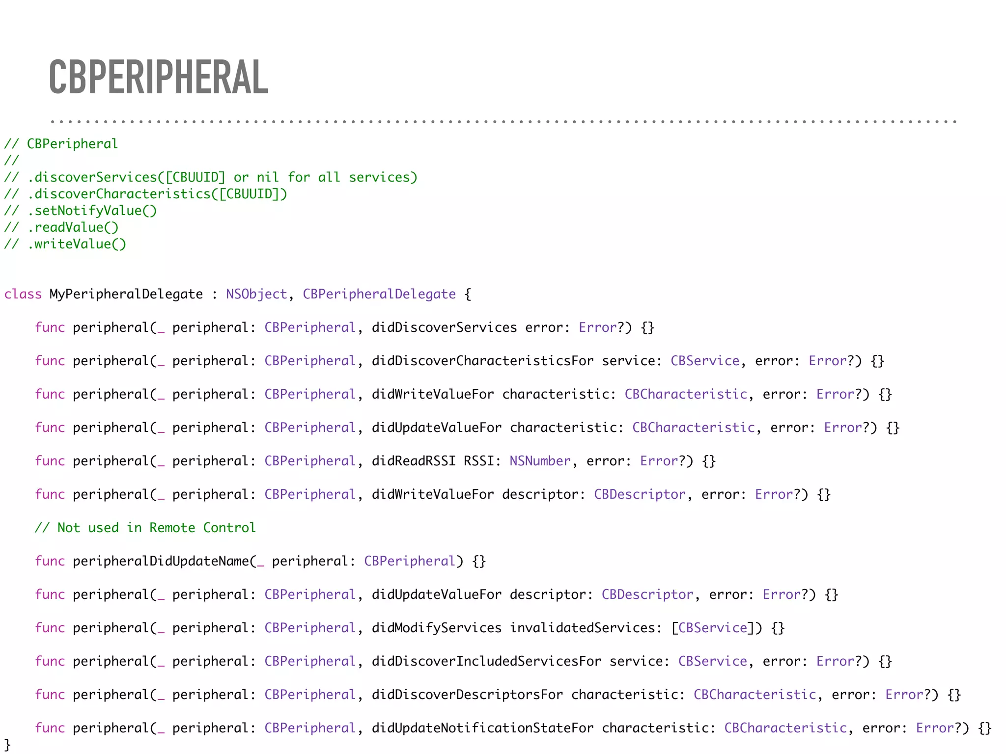 CBPERIPHERAL
// CBPeripheral
//
// .discoverServices([CBUUID] or nil for all services)
// .discoverCharacteristics([CBUUID])
// .setNotifyValue()
// .readValue()
// .writeValue()
class MyPeripheralDelegate : NSObject, CBPeripheralDelegate {
func peripheral(_ peripheral: CBPeripheral, didDiscoverServices error: Error?) {}
func peripheral(_ peripheral: CBPeripheral, didDiscoverCharacteristicsFor service: CBService, error: Error?) {}
func peripheral(_ peripheral: CBPeripheral, didWriteValueFor characteristic: CBCharacteristic, error: Error?) {}
func peripheral(_ peripheral: CBPeripheral, didUpdateValueFor characteristic: CBCharacteristic, error: Error?) {}
func peripheral(_ peripheral: CBPeripheral, didReadRSSI RSSI: NSNumber, error: Error?) {}
func peripheral(_ peripheral: CBPeripheral, didWriteValueFor descriptor: CBDescriptor, error: Error?) {}
// Not used in Remote Control
func peripheralDidUpdateName(_ peripheral: CBPeripheral) {}
func peripheral(_ peripheral: CBPeripheral, didUpdateValueFor descriptor: CBDescriptor, error: Error?) {}
func peripheral(_ peripheral: CBPeripheral, didModifyServices invalidatedServices: [CBService]) {}
func peripheral(_ peripheral: CBPeripheral, didDiscoverIncludedServicesFor service: CBService, error: Error?) {}
func peripheral(_ peripheral: CBPeripheral, didDiscoverDescriptorsFor characteristic: CBCharacteristic, error: Error?) {}
func peripheral(_ peripheral: CBPeripheral, didUpdateNotificationStateFor characteristic: CBCharacteristic, error: Error?) {}
}
 