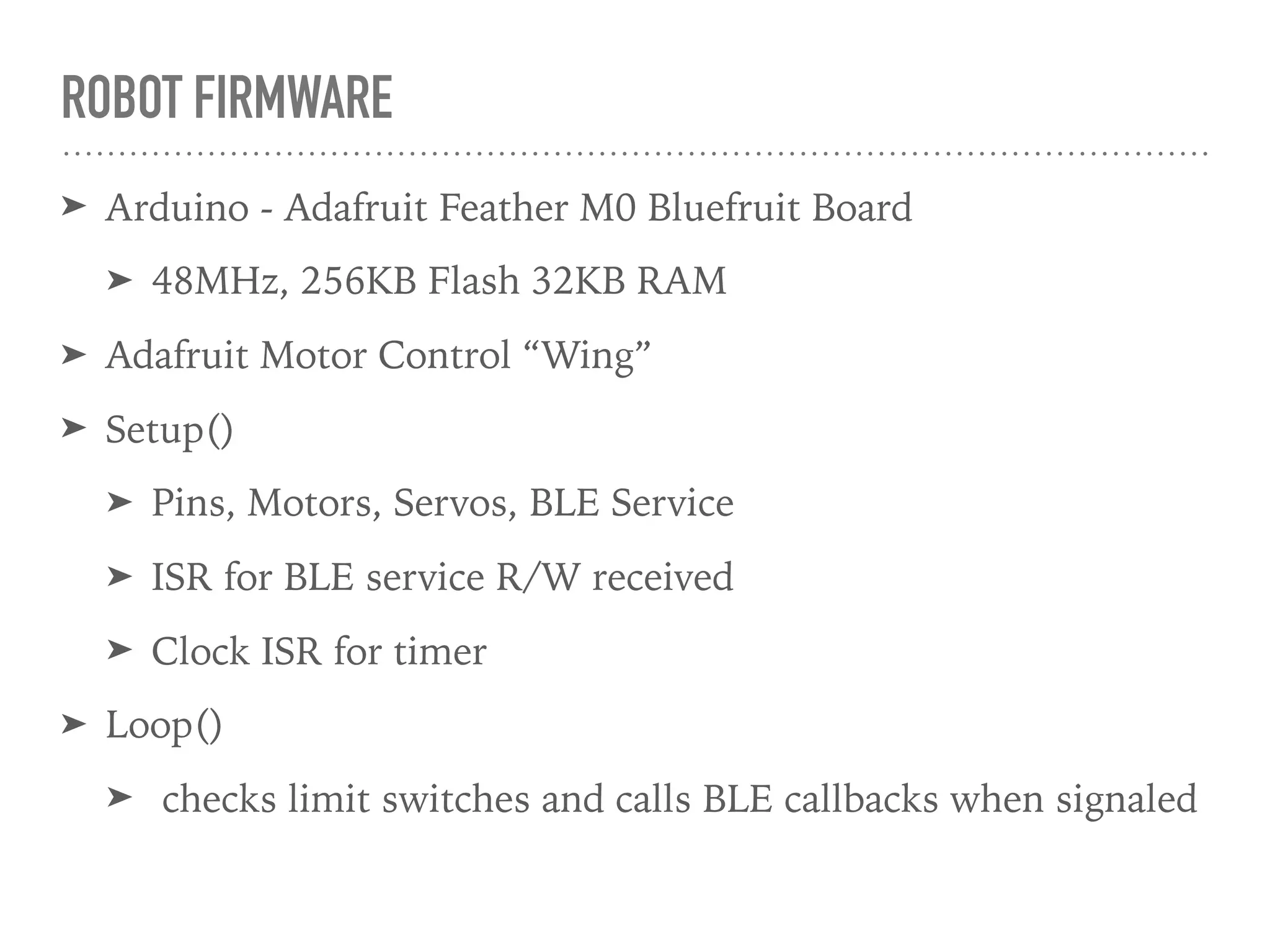 ROBOT FIRMWARE
➤ Arduino - Adafruit Feather M0 Bluefruit Board
➤ 48MHz, 256KB Flash 32KB RAM
➤ Adafruit Motor Control “Wing”
➤ Setup()
➤ Pins, Motors, Servos, BLE Service
➤ ISR for BLE service R/W received
➤ Clock ISR for timer
➤ Loop()
➤ checks limit switches and calls BLE callbacks when signaled
 
