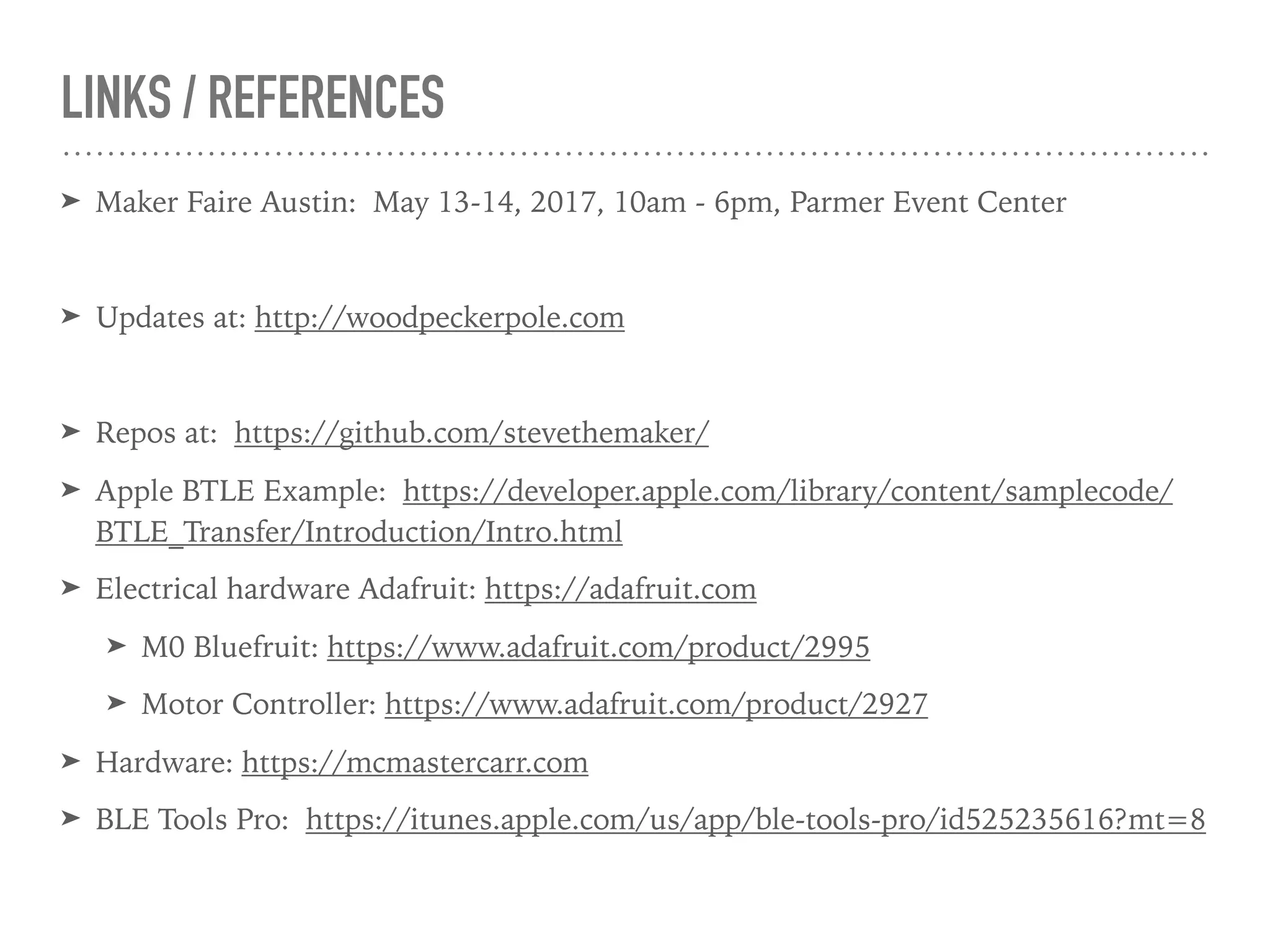 LINKS / REFERENCES
➤ Maker Faire Austin: May 13-14, 2017, 10am - 6pm, Parmer Event Center
➤ Updates at: http://woodpeckerpole.com
➤ Repos at: https://github.com/stevethemaker/
➤ Apple BTLE Example: https://developer.apple.com/library/content/samplecode/
BTLE_Transfer/Introduction/Intro.html
➤ Electrical hardware Adafruit: https://adafruit.com
➤ M0 Bluefruit: https://www.adafruit.com/product/2995
➤ Motor Controller: https://www.adafruit.com/product/2927
➤ Hardware: https://mcmastercarr.com
➤ BLE Tools Pro: https://itunes.apple.com/us/app/ble-tools-pro/id525235616?mt=8
 