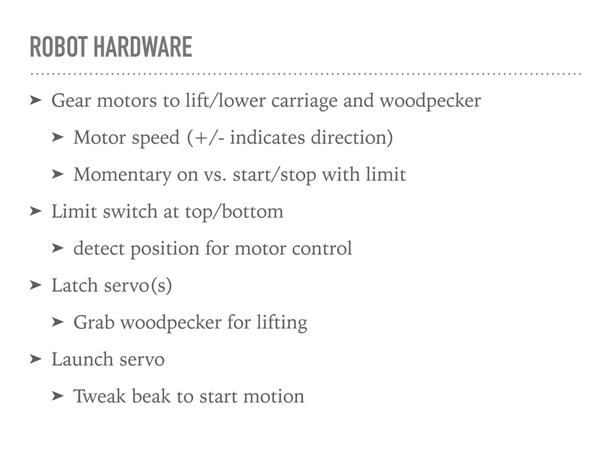 ROBOT HARDWARE
➤ Gear motors to lift/lower carriage and woodpecker
➤ Motor speed (+/- indicates direction)
➤ Momentary on vs. start/stop with limit
➤ Limit switch at top/bottom
➤ detect position for motor control
➤ Latch servo(s)
➤ Grab woodpecker for lifting
➤ Launch servo
➤ Tweak beak to start motion
 