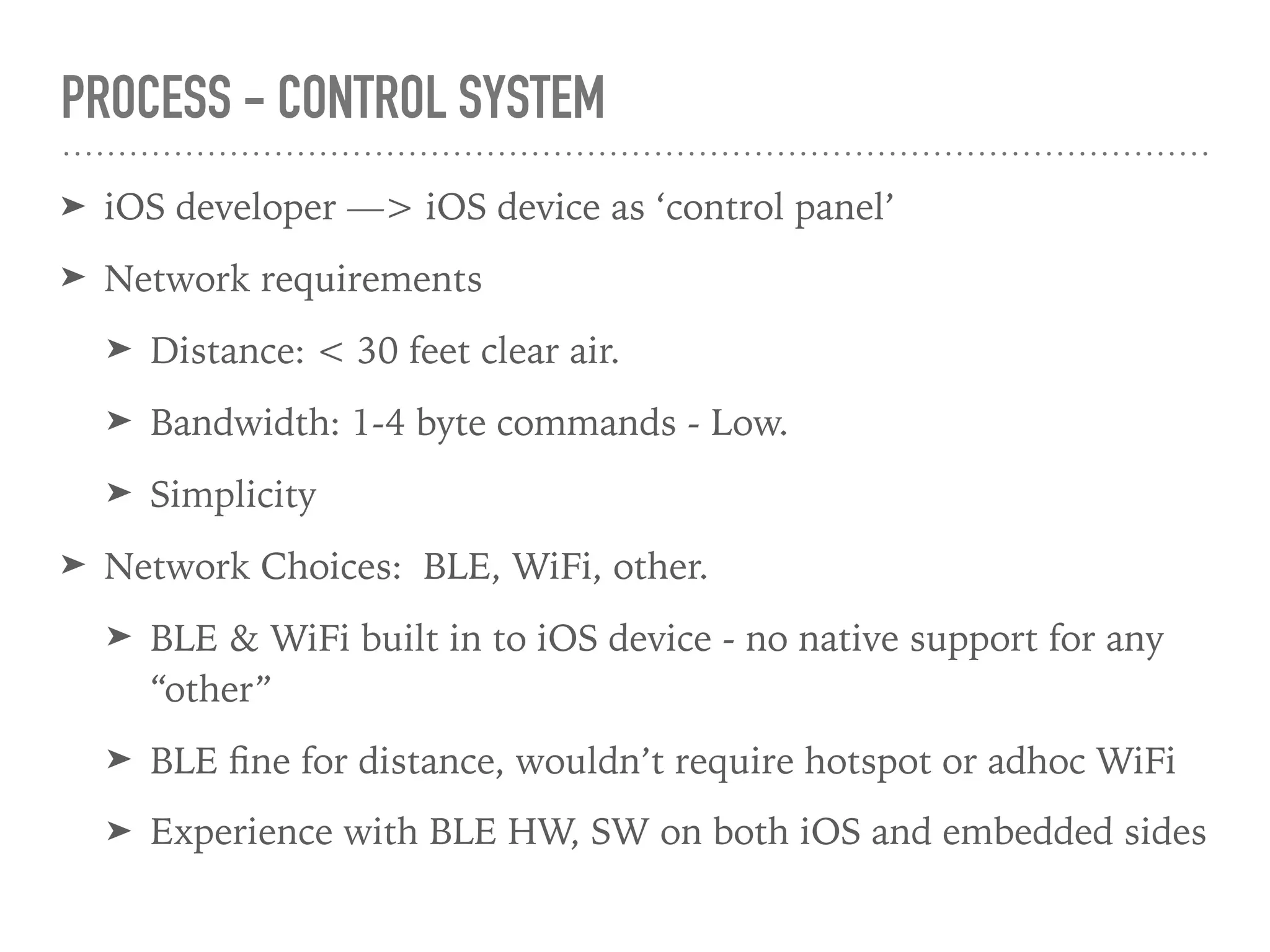 PROCESS - CONTROL SYSTEM
➤ iOS developer —> iOS device as ‘control panel’
➤ Network requirements
➤ Distance: < 30 feet clear air.
➤ Bandwidth: 1-4 byte commands - Low.
➤ Simplicity
➤ Network Choices: BLE, WiFi, other.
➤ BLE & WiFi built in to iOS device - no native support for any
“other”
➤ BLE ﬁne for distance, wouldn’t require hotspot or adhoc WiFi
➤ Experience with BLE HW, SW on both iOS and embedded sides
 