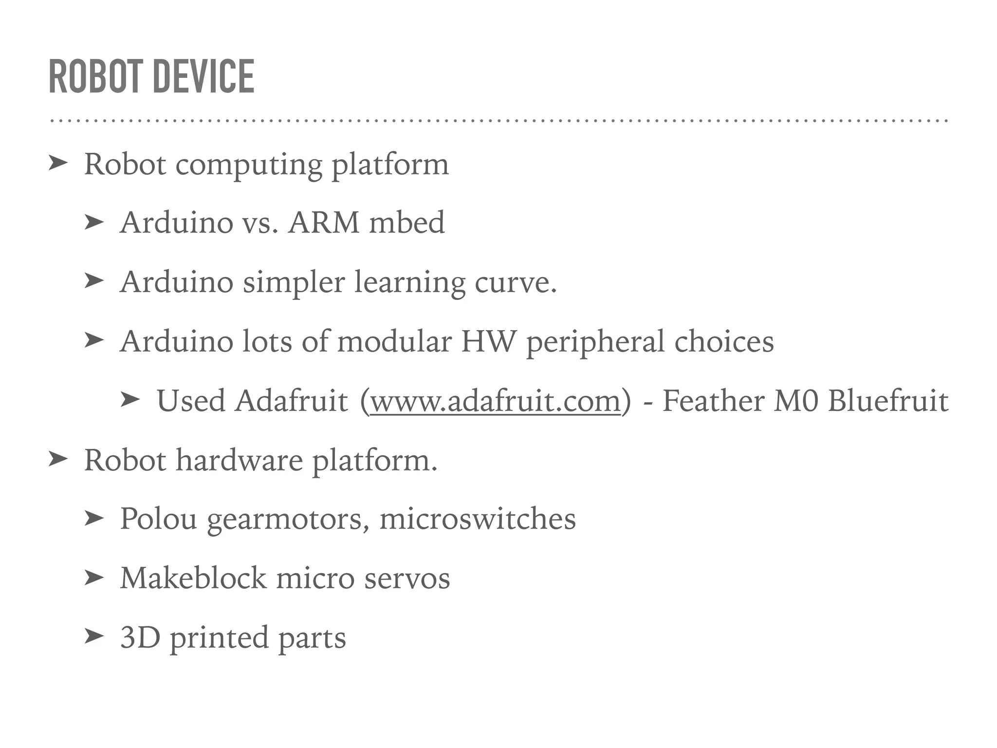 ROBOT DEVICE
➤ Robot computing platform
➤ Arduino vs. ARM mbed
➤ Arduino simpler learning curve.
➤ Arduino lots of modular HW peripheral choices
➤ Used Adafruit (www.adafruit.com) - Feather M0 Bluefruit
➤ Robot hardware platform.
➤ Polou gearmotors, microswitches
➤ Makeblock micro servos
➤ 3D printed parts
 