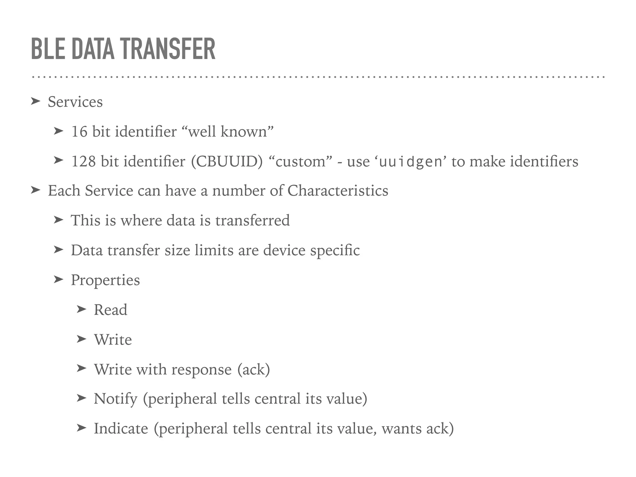 BLE DATA TRANSFER
➤ Services
➤ 16 bit identiﬁer “well known”
➤ 128 bit identiﬁer (CBUUID) “custom” - use ‘uuidgen’ to make identiﬁers
➤ Each Service can have a number of Characteristics
➤ This is where data is transferred
➤ Data transfer size limits are device speciﬁc
➤ Properties
➤ Read
➤ Write
➤ Write with response (ack)
➤ Notify (peripheral tells central its value)
➤ Indicate (peripheral tells central its value, wants ack)
 