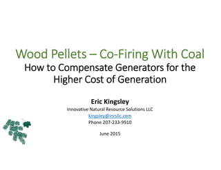 Wood Pellets – Co‐Firing With Coal 
How to Compensate Generators for the 
Higher Cost of Generation
Eric Kingsley
Innovative Natural Resource Solutions LLC
kingsley@inrsllc.com
Phone 207‐233‐9910
June 2015
 
