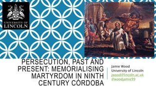 PERSECUTION, PAST AND
PRESENT: MEMORIALISING
MARTYRDOM IN NINTH
CENTURY CÓRDOBA
Jamie Wood
University of Lincoln
jwood@lincoln.ac.uk
@woodjamie99
 