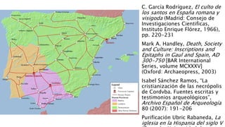 C. García Rodríguez, El culto de
los santos en España romana y
visigoda (Madrid: Consejo de
Investigaciones Cientificas,
Instituto Enrique Flórez, 1966),
pp. 220-231
Mark A. Handley, Death, Society
and Culture: Inscriptions and
Epitaphs in Gaul and Spain, AD
300-750 [BAR International
Series, volume MCXXXV]
(Oxford: Archaeopress, 2003)
Isabel Sánchez Ramos, “La
cristianización de las necrópolis
de Cordvba. Fuentes escritas y
testimonios arqueológicos”,
Archivo Español de Arqueología
80 (2007): 191-206
Purificación Ubric Rabaneda, La
iglesia en la Hispania del siglo V
 