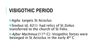 VISIGOTHIC PERIOD
Agila: targets St Acisclus
Sisebut (d. 621): had relics of St Zoilus
transferred to the church of St Felix.
Ajbar Machmua (11th C): Visigothic forces were
besieged in St Acisclus in the early 8th C
 