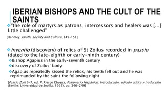 IBERIAN BISHOPS AND THE CULT OF THE
SAINTS“the role of martyrs as patrons, intercessors and healers was […]
little challenged”
[Handley, Death, Society and Culture, 149-151]
inventio (discovery) of relics of St Zoilus recorded in passio
(dated to the late-eighth or early-ninth century)
Bishop Agapius in the early-seventh century
discovery of Zoilus’ body
Agapius repeatedly kissed the relics, his teeth fell out and he was
reprimanded by the saint the following night
[Passio Zoili 6-7, ed. P. Riesco Chueca, Pasionario Hispánico: Introducción, edición crítica y traducción
(Seville: Universidad de Sevilla, 1995), pp. 246-249]
 
