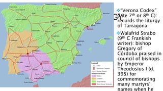 PASSIONES AND THE LITURGY
“Verona Codex”
(late 7th or 8th C):
records the liturgy
of Tarragona
Walafrid Strabo
(9th C Frankish
writer): bishop
Gregory of
Córdoba praised in
council of bishops
by Emperor
Theodosius I (d.
395) for
commemorating
many martyrs’
names when he
 