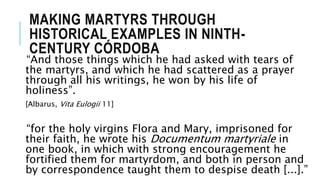 MAKING MARTYRS THROUGH
HISTORICAL EXAMPLES IN NINTH-
CENTURY CÓRDOBA
“And those things which he had asked with tears of
the martyrs, and which he had scattered as a prayer
through all his writings, he won by his life of
holiness”.
[Albarus, Vita Eulogii 11]
“for the holy virgins Flora and Mary, imprisoned for
their faith, he wrote his Documentum martyriale in
one book, in which with strong encouragement he
fortified them for martyrdom, and both in person and
by correspondence taught them to despise death [...].”
 