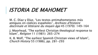 ISTORIA DE MAHOMET
M. C. Díaz y Díaz, “Los textos antimahometanos más
antiguos en códices españoles”, Archives d'histoire
doctrinale et littéraire du moyen âge 45 (1970): 149-164
J. Moorhead, “The earliest Christian theological response to
Islam”, Religion 11 (1981): 265-274
K. B. Wolf, “The earliest Spanish Christian views of Islam”,
Church History 55 (1986), pp. 281-293
 
