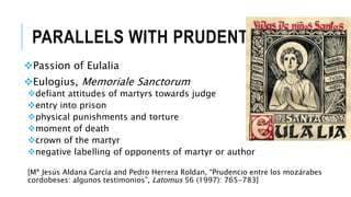 PARALLELS WITH PRUDENTIUS
Passion of Eulalia
Eulogius, Memoriale Sanctorum
defiant attitudes of martyrs towards judge
entry into prison
physical punishments and torture
moment of death
crown of the martyr
negative labelling of opponents of martyr or author
[Mª Jesús Aldana García and Pedro Herrera Roldan, “Prudencio entre los mozárabes
cordobeses: algunos testimonios”, Latomus 56 (1997): 765-783]
 