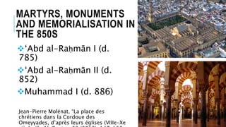 MARTYRS, MONUMENTS
AND MEMORIALISATION IN
THE 850S
‘Abd al-Raḥmān I (d.
785)
‘Abd al-Raḥmān II (d.
852)
Muhammad I (d. 886)
Jean-Pierre Molénat, “La place des
chrétiens dans la Cordoue des
Omeyyades, d’après leurs églises (VIIIe-Xe
 