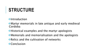 STRUCTURE
Introduction
Martyr memorials in late antique and early medieval
Cordoba
Historical examples and the martyr apologists
Memorials and memorialisation and the apologists
Relics and the cultivation of networks
Conclusion
 