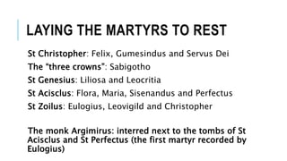 LAYING THE MARTYRS TO REST
St Christopher: Felix, Gumesindus and Servus Dei
The “three crowns”: Sabigotho
St Genesius: Liliosa and Leocritia
St Acisclus: Flora, Maria, Sisenandus and Perfectus
St Zoilus: Eulogius, Leovigild and Christopher
The monk Argimirus: interred next to the tombs of St
Acisclus and St Perfectus (the first martyr recorded by
Eulogius)
 